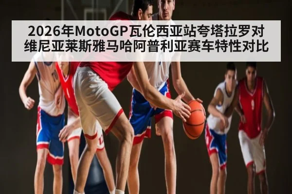 2026年MotoGP瓦伦西亚站夸塔拉罗对维尼亚莱斯雅马哈阿普利亚赛车特性对比
